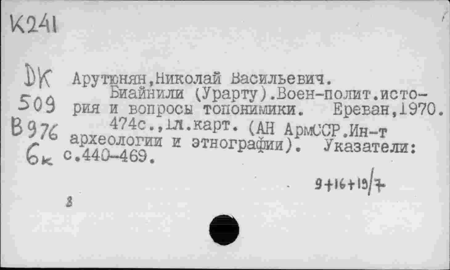 ﻿К0.41
ЬК Арутюнян,Николай Васильевич.
й Биайнили (Урарту).Воен-полит.исто-рия и вопросы топонимики. Ереван, 1970 B97Ć яп 474с., 1Л.карт. (дн АрмССР.Ин-т г	2 ЭТН0ГРаФии). Указатели:
С.440-469.
S